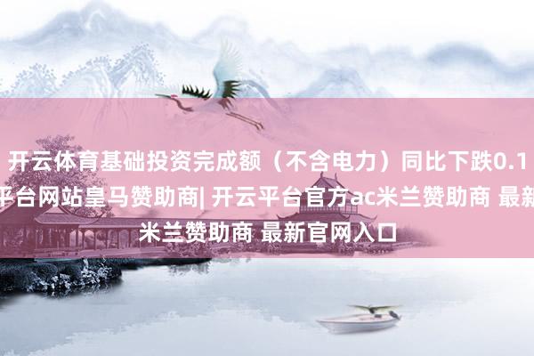 开云体育基础投资完成额（不含电力）同比下跌0.10%-开云平台网站皇马赞助商| 开云平台官方ac米兰赞助商 最新官网入口