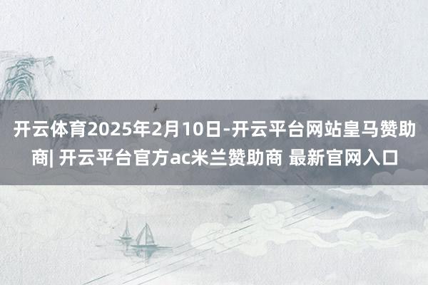 开云体育2025年2月10日-开云平台网站皇马赞助商| 开云平台官方ac米兰赞助商 最新官网入口