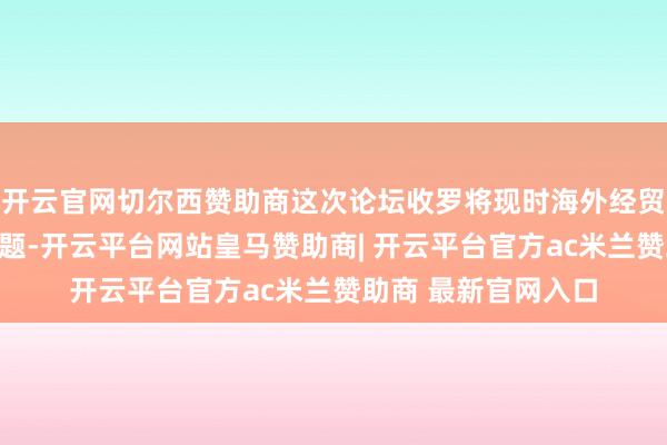 开云官网切尔西赞助商这次论坛收罗将现时海外经贸领域前沿性热门问题-开云平台网站皇马赞助商| 开云平台官方ac米兰赞助商 最新官网入口