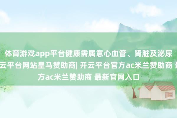 体育游戏app平台健康需属意心血管、肾脏及泌尿系统问题-开云平台网站皇马赞助商| 开云平台官方ac米兰赞助商 最新官网入口