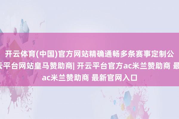 开云体育(中国)官方网站精确通畅多条赛事定制公交专线-开云平台网站皇马赞助商| 开云平台官方ac米兰赞助商 最新官网入口