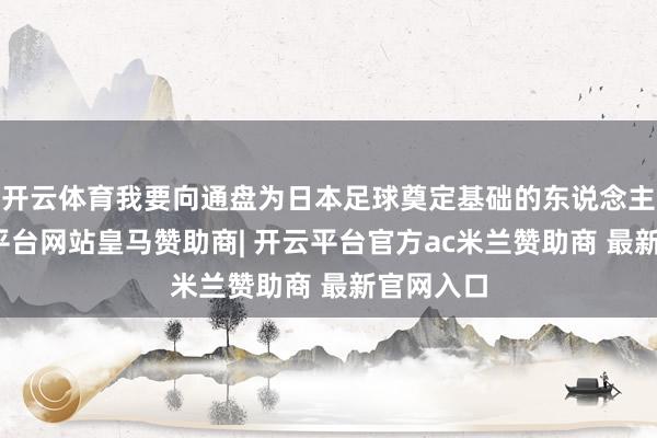 开云体育我要向通盘为日本足球奠定基础的东说念主们-开云平台网站皇马赞助商| 开云平台官方ac米兰赞助商 最新官网入口