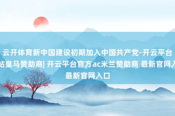 云开体育新中国建设初期加入中国共产党-开云平台网站皇马赞助商| 开云平台官方ac米兰赞助商 最新官网入口