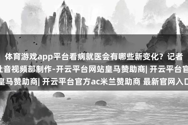 体育游戏app平台看病就医会有哪些新变化？记者：张宝亢、狄春新华社音视频部制作-开云平台网站皇马赞助商| 开云平台官方ac米兰赞助商 最新官网入口