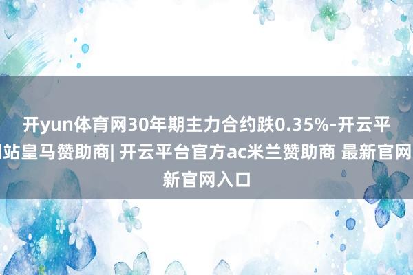 开yun体育网30年期主力合约跌0.35%-开云平台网站皇马赞助商| 开云平台官方ac米兰赞助商 最新官网入口