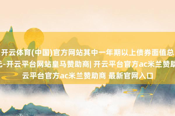 开云体育(中国)官方网站其中一年期以上债券面值总数不特等200亿元-开云平台网站皇马赞助商| 开云平台官方ac米兰赞助商 最新官网入口
