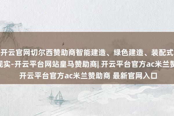 开云官网切尔西赞助商智能建造、绿色建造、装配式装修将得到更平庸现实-开云平台网站皇马赞助商| 开云平台官方ac米兰赞助商 最新官网入口