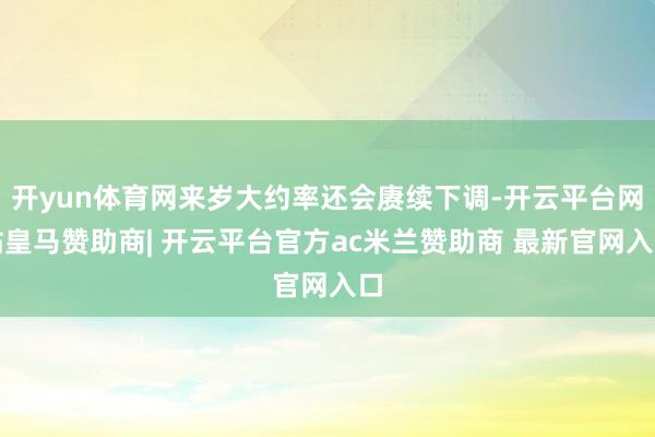 开yun体育网来岁大约率还会赓续下调-开云平台网站皇马赞助商| 开云平台官方ac米兰赞助商 最新官网入口