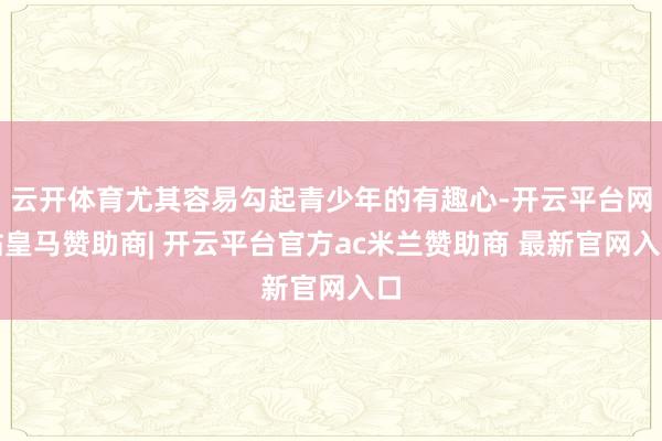 云开体育尤其容易勾起青少年的有趣心-开云平台网站皇马赞助商| 开云平台官方ac米兰赞助商 最新官网入口