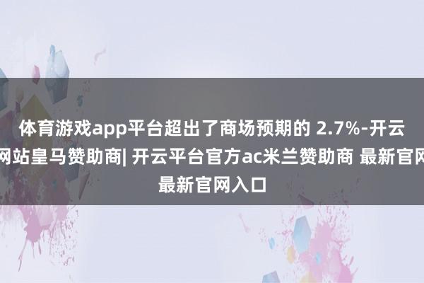 体育游戏app平台超出了商场预期的 2.7%-开云平台网站皇马赞助商| 开云平台官方ac米兰赞助商 最新官网入口