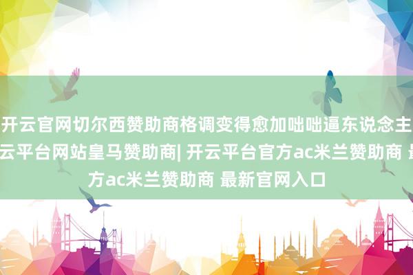 开云官网切尔西赞助商格调变得愈加咄咄逼东说念主和不讲理-开云平台网站皇马赞助商| 开云平台官方ac米兰赞助商 最新官网入口