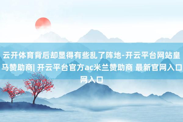 云开体育背后却显得有些乱了阵地-开云平台网站皇马赞助商| 开云平台官方ac米兰赞助商 最新官网入口