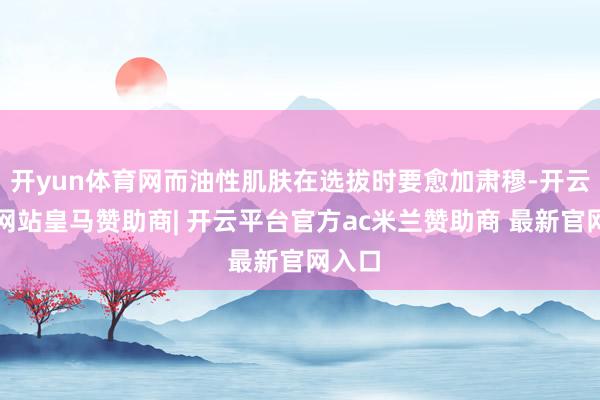 开yun体育网而油性肌肤在选拔时要愈加肃穆-开云平台网站皇马赞助商| 开云平台官方ac米兰赞助商 最新官网入口