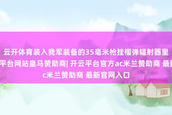 云开体育装入我军装备的35毫米枪挂榴弹辐射器里辐射-开云平台网站皇马赞助商| 开云平台官方ac米兰赞助商 最新官网入口