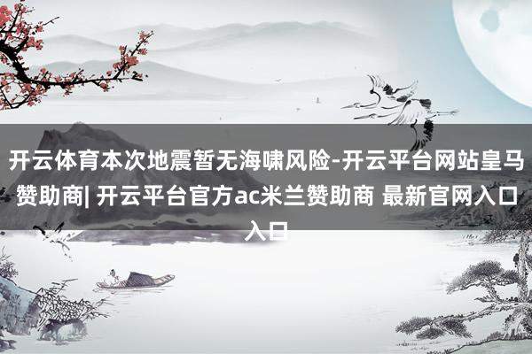 开云体育本次地震暂无海啸风险-开云平台网站皇马赞助商| 开云平台官方ac米兰赞助商 最新官网入口