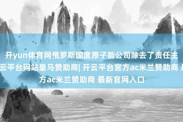 开yun体育网俄罗斯国度原子能公司除去了责任主说念主员-开云平台网站皇马赞助商| 开云平台官方ac米兰赞助商 最新官网入口