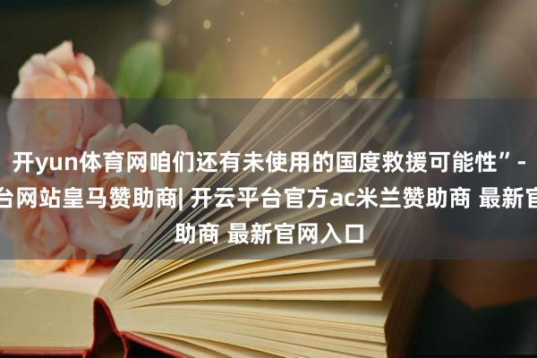 开yun体育网咱们还有未使用的国度救援可能性”-开云平台网站皇马赞助商| 开云平台官方ac米兰赞助商 最新官网入口