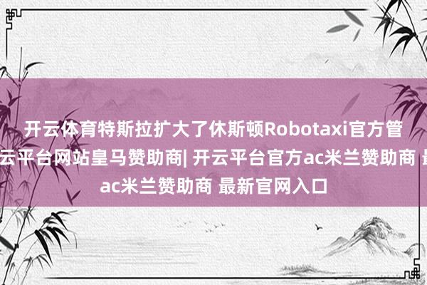 开云体育特斯拉扩大了休斯顿Robotaxi官方管事区舆图-开云平台网站皇马赞助商| 开云平台官方ac米兰赞助商 最新官网入口